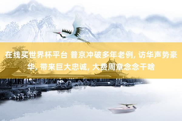 在线买世界杯平台 普京冲破多年老例， 访华声势豪华， 带来巨大忠诚， 大费周章念念干啥