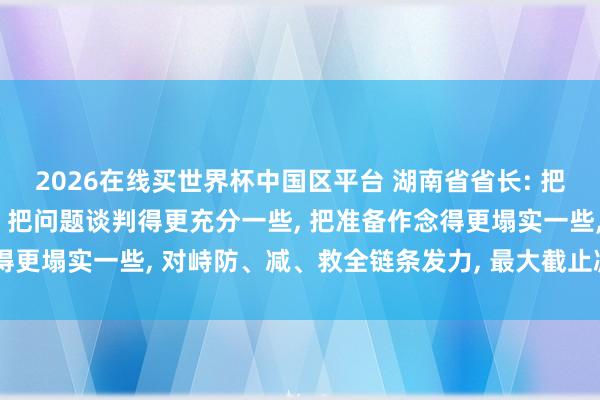 2026在线买世界杯中国区平台 湖南省省长: 把地方忖度得更严峻一些， 把问题谈判得更充分一些， 把准备作念得更塌实一些， 对峙防、减、救全链条发力， 最大截止减少灾害亏蚀