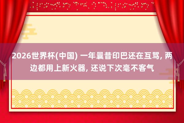 2026世界杯(中国) 一年曩昔印巴还在互骂， 两边都用上新火器， 还说下次毫不客气