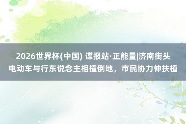 2026世界杯(中国) 谍报站·正能量|济南街头电动车与行东说念主相撞倒地，市民协力伸扶植