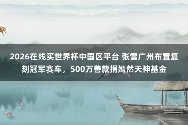 2026在线买世界杯中国区平台 张雪广州布置复刻冠军赛车，500万善款捐嫣然天神基金