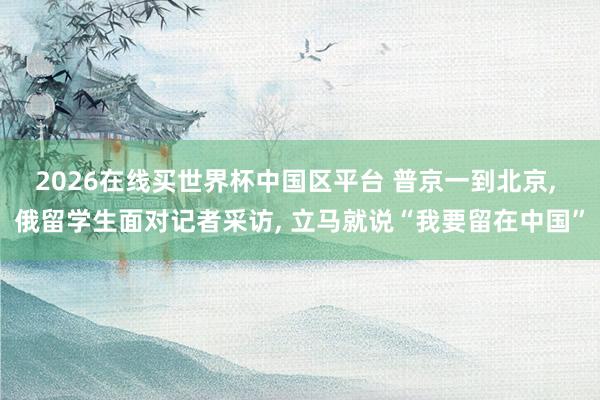 2026在线买世界杯中国区平台 普京一到北京， 俄留学生面对记者采访， 立马就说“我要留在中国”