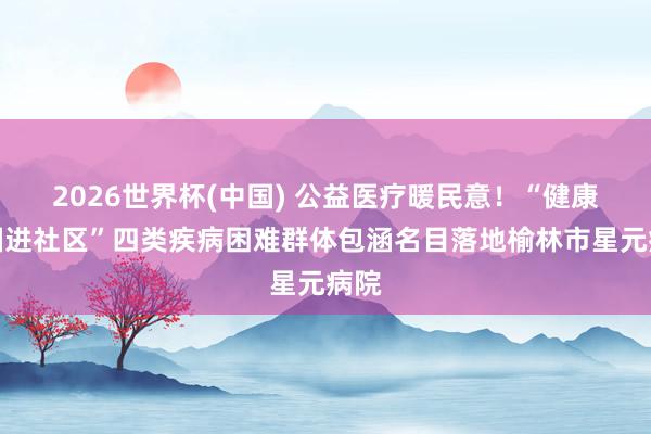 2026世界杯(中国) 公益医疗暖民意！“健康中国进社区”四类疾病困难群体包涵名目落地榆林市星元病院