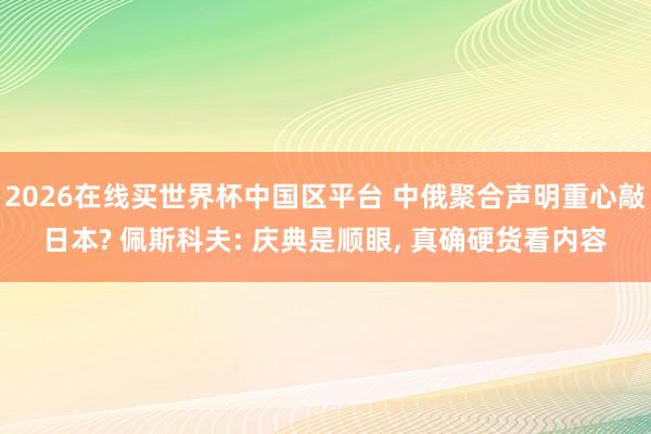 2026在线买世界杯中国区平台 中俄聚合声明重心敲日本? 佩斯科夫: 庆典是顺眼， 真确硬货看内容