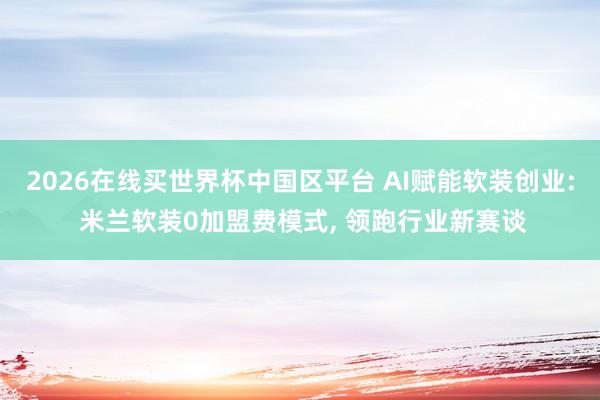2026在线买世界杯中国区平台 AI赋能软装创业: 米兰软装0加盟费模式， 领跑行业新赛谈