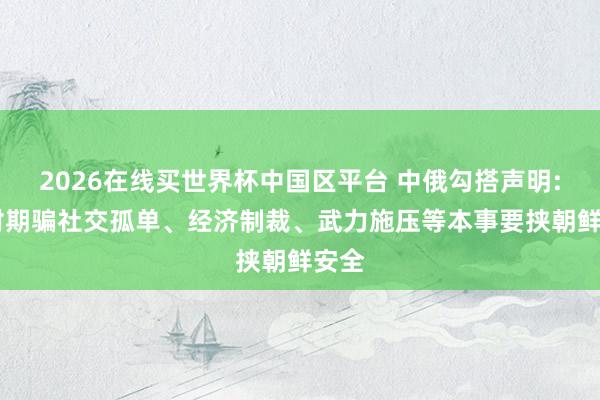 2026在线买世界杯中国区平台 中俄勾搭声明: 反对期骗社交孤单、经济制裁、武力施压等本事要挟朝鲜安全