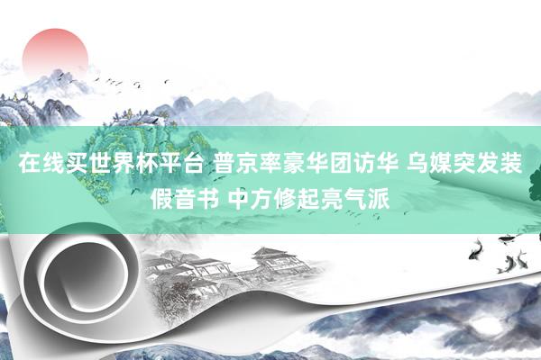 在线买世界杯平台 普京率豪华团访华 乌媒突发装假音书 中方修起亮气派