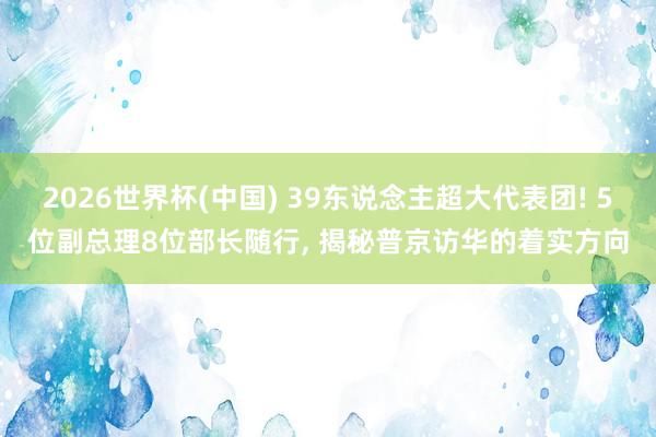 2026世界杯(中国) 39东说念主超大代表团! 5位副总理8位部长随行， 揭秘普京访华的着实方向