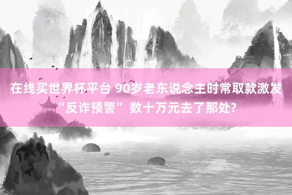 在线买世界杯平台 90岁老东说念主时常取款激发“反诈预警” 数十万元去了那处?