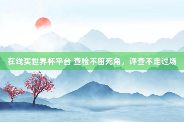 在线买世界杯平台 查验不留死角，评查不走过场