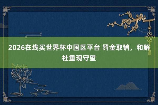 2026在线买世界杯中国区平台 罚金取销，和解社重现守望