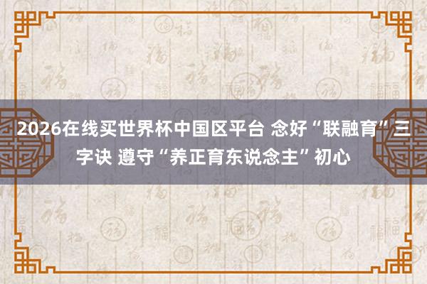 2026在线买世界杯中国区平台 念好“联融育”三字诀 遵守“养正育东说念主”初心