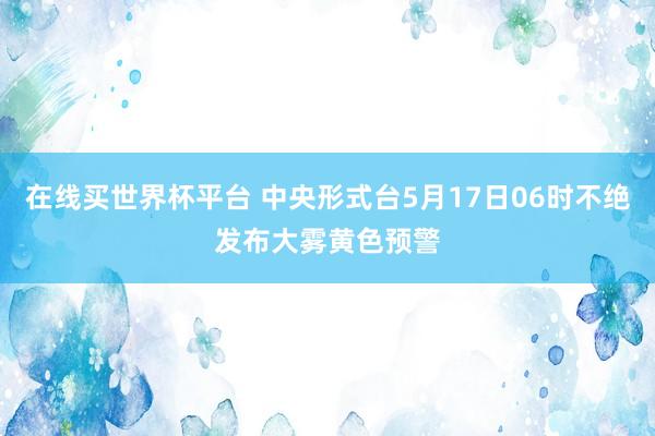 在线买世界杯平台 中央形式台5月17日06时不绝发布大雾黄色预警