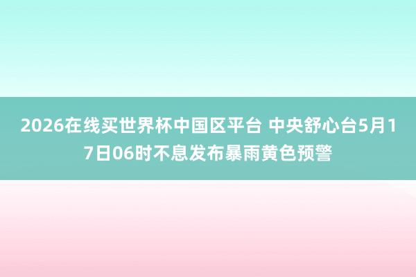 2026在线买世界杯中国区平台 中央舒心台5月17日06时不息发布暴雨黄色预警