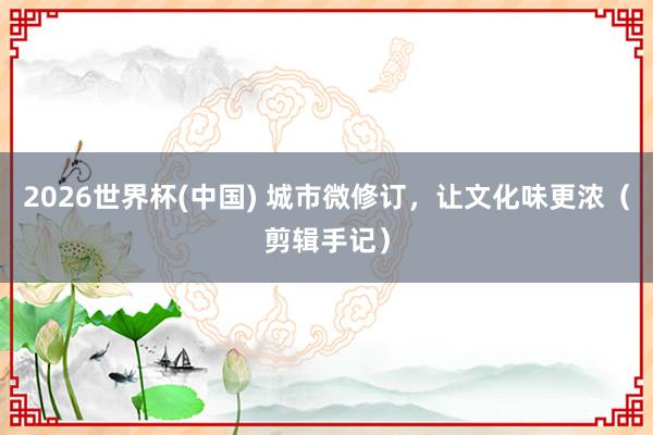 2026世界杯(中国) 城市微修订，让文化味更浓（剪辑手记）