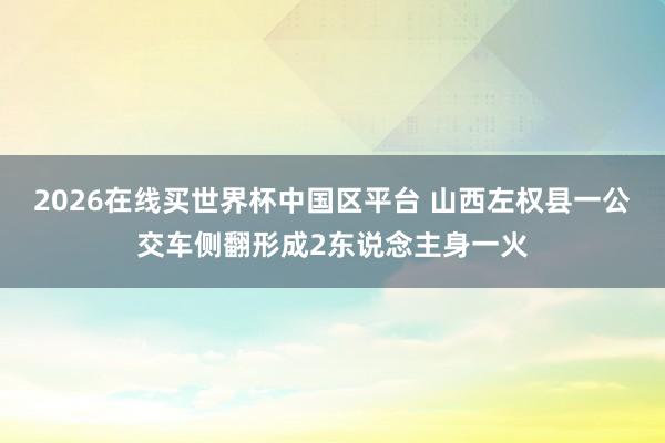 2026在线买世界杯中国区平台 山西左权县一公交车侧翻形成2东说念主身一火