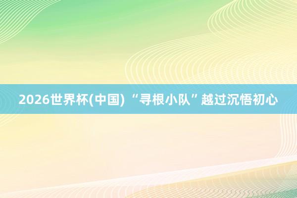 2026世界杯(中国) “寻根小队”越过沉悟初心