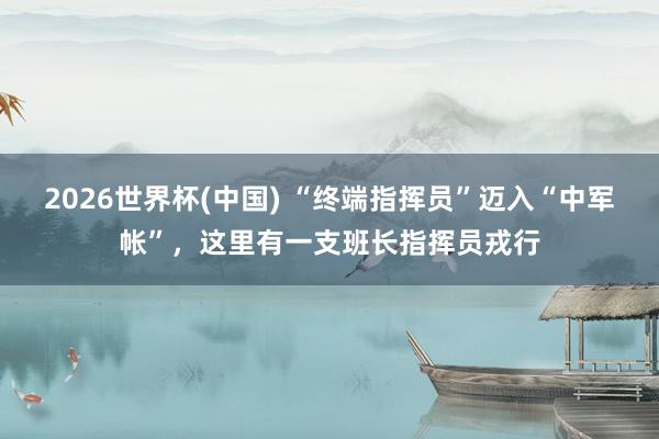 2026世界杯(中国) “终端指挥员”迈入“中军帐”，这里有一支班长指挥员戎行