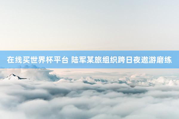 在线买世界杯平台 陆军某旅组织跨日夜遨游磨练