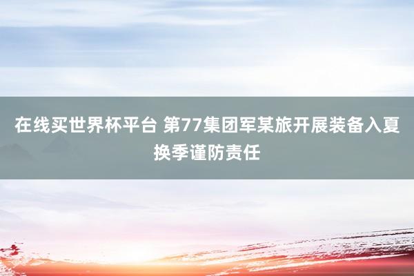 在线买世界杯平台 第77集团军某旅开展装备入夏换季谨防责任