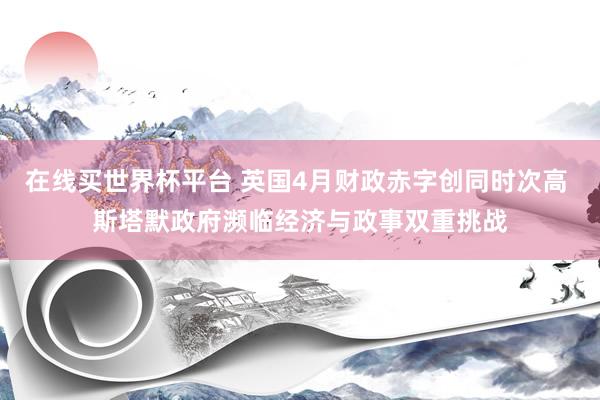 在线买世界杯平台 英国4月财政赤字创同时次高 斯塔默政府濒临经济与政事双重挑战