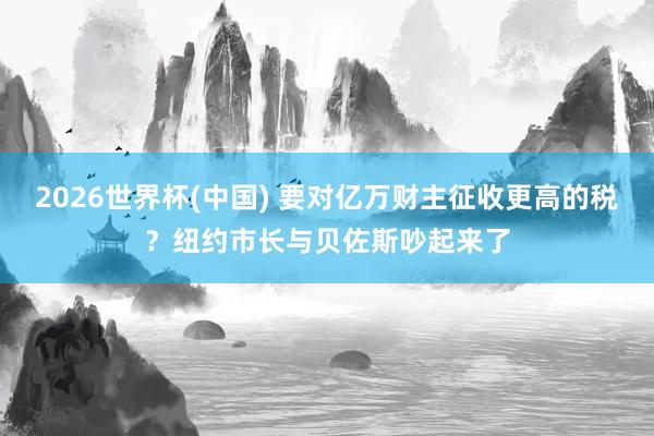 2026世界杯(中国) 要对亿万财主征收更高的税？纽约市长与贝佐斯吵起来了