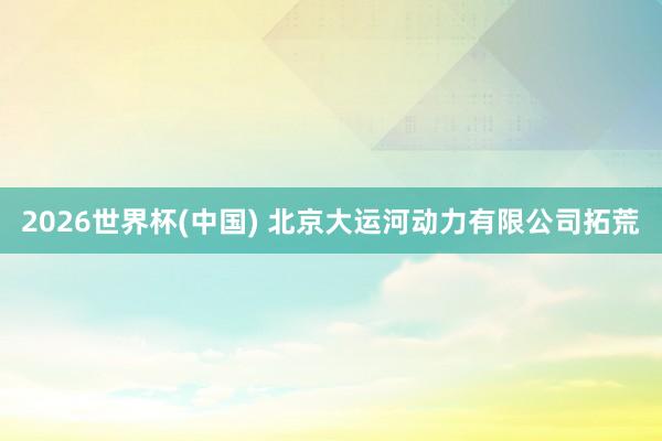 2026世界杯(中国) 北京大运河动力有限公司拓荒
