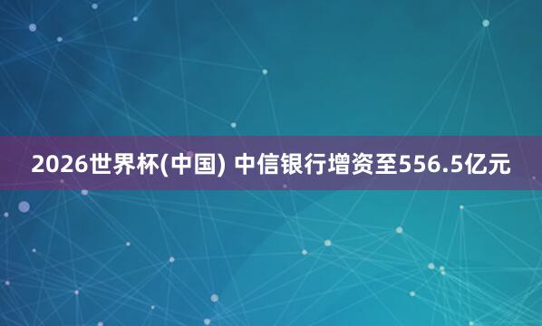 2026世界杯(中国) 中信银行增资至556.5亿元