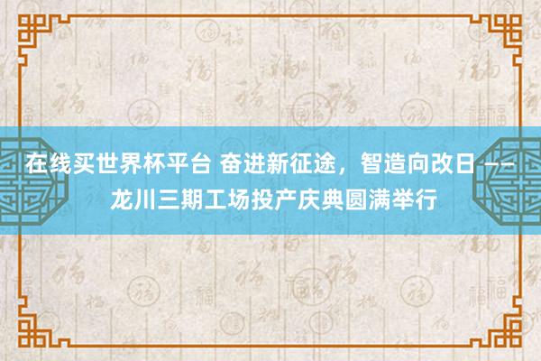 在线买世界杯平台 奋进新征途，智造向改日 —— 龙川三期工场投产庆典圆满举行