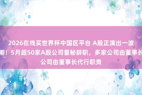 2026在线买世界杯中国区平台 A股正演出一波董秘辞职潮！5月超50家A股公司董秘辞职，多家公司由董事长代行职责