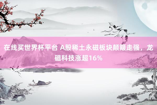 在线买世界杯平台 A股稀土永磁板块颠簸走强，龙磁科技涨超16%