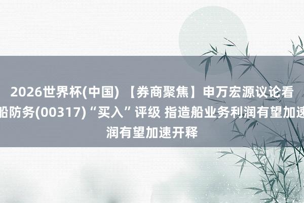 2026世界杯(中国) 【券商聚焦】申万宏源议论看护中船防务(00317)“买入”评级 指造船业务利润有望加速开释