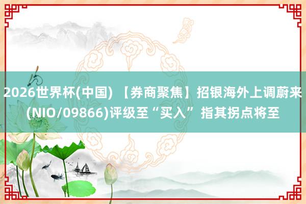 2026世界杯(中国) 【券商聚焦】招银海外上调蔚来(NIO/09866)评级至“买入” 指其拐点将至
