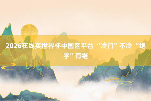 2026在线买世界杯中国区平台 “冷门”不冷 “绝学”有继