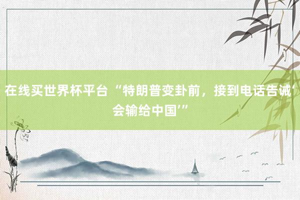 在线买世界杯平台 “特朗普变卦前，接到电话告诫‘会输给中国’”