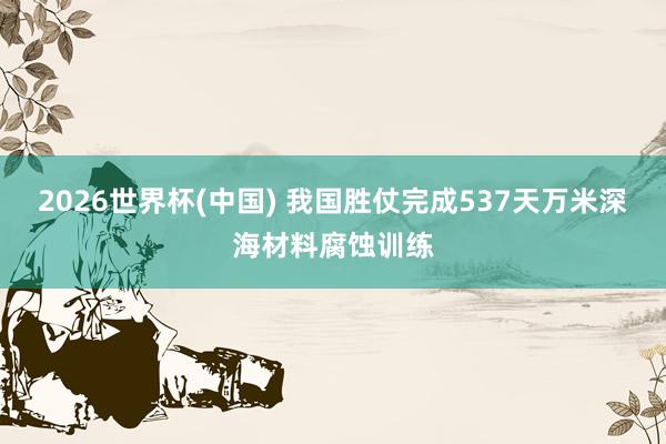 2026世界杯(中国) 我国胜仗完成537天万米深海材料腐蚀训练