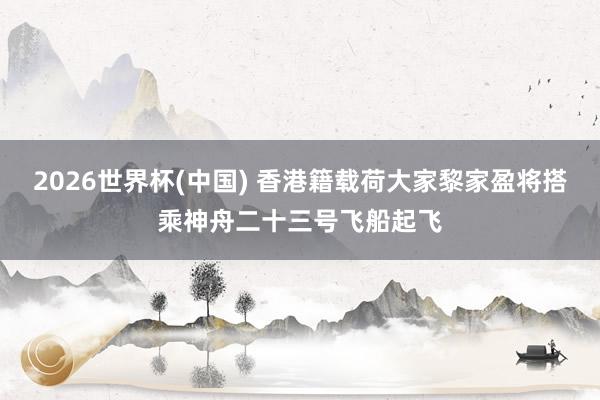 2026世界杯(中国) 香港籍载荷大家黎家盈将搭乘神舟二十三号飞船起飞