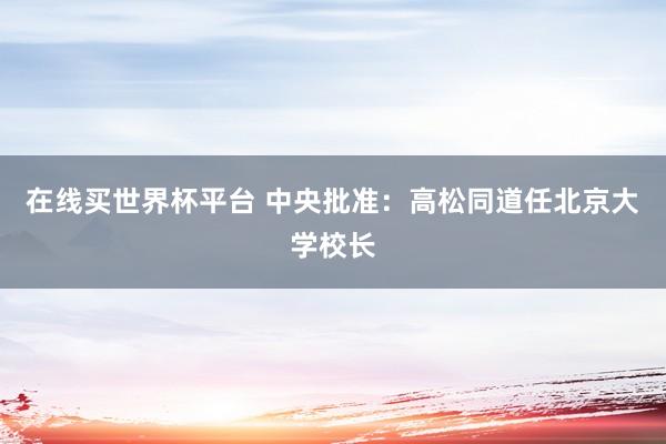 在线买世界杯平台 中央批准：高松同道任北京大学校长