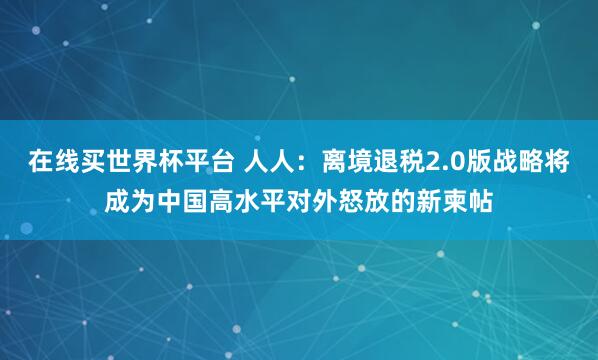 在线买世界杯平台 人人：离境退税2.0版战略将成为中国高水平对外怒放的新柬帖