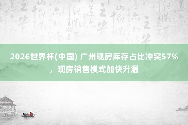 2026世界杯(中国) 广州现房库存占比冲突57%，现房销售模式加快升温