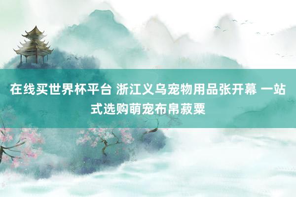 在线买世界杯平台 浙江义乌宠物用品张开幕 一站式选购萌宠布帛菽粟