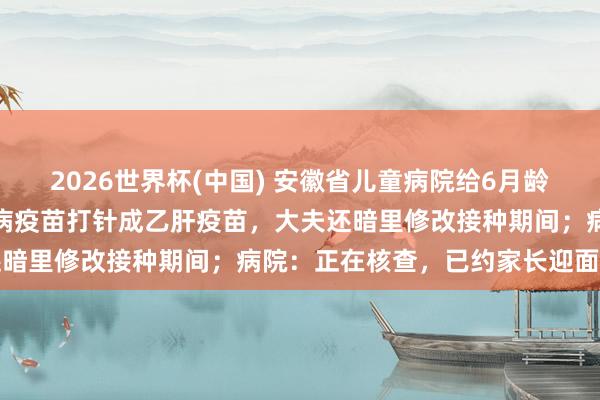 2026世界杯(中国) 安徽省儿童病院给6月龄宝宝打错疫苗：将昆仲口病疫苗打针成乙肝疫苗，大夫还暗里修改接种期间；病院：正在核查，已约家长迎面协商