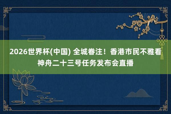 2026世界杯(中国) 全城眷注！香港市民不雅看神舟二十三号任务发布会直播