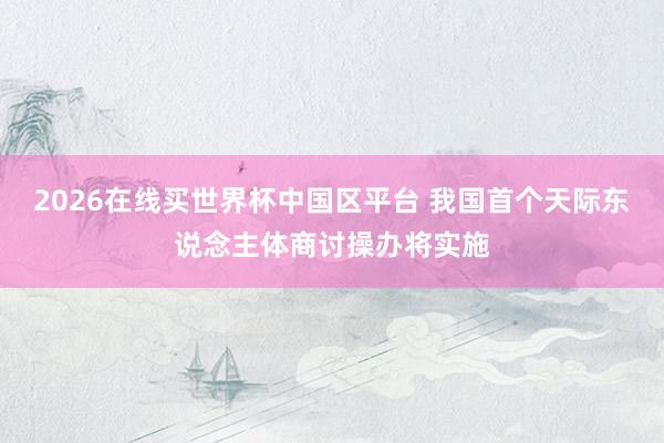 2026在线买世界杯中国区平台 我国首个天际东说念主体商讨操办将实施