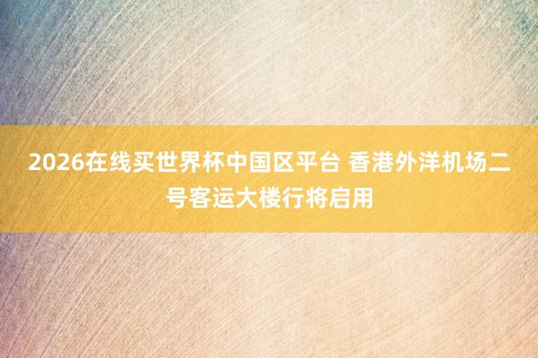 2026在线买世界杯中国区平台 香港外洋机场二号客运大楼行将启用