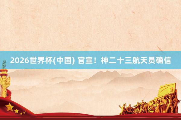 2026世界杯(中国) 官宣！神二十三航天员确信