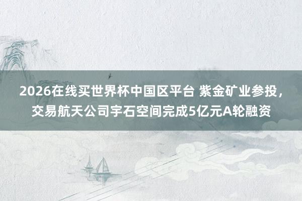 2026在线买世界杯中国区平台 紫金矿业参投，交易航天公司宇石空间完成5亿元A轮融资