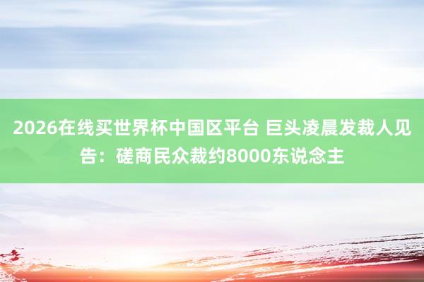 2026在线买世界杯中国区平台 巨头凌晨发裁人见告：磋商民众裁约8000东说念主