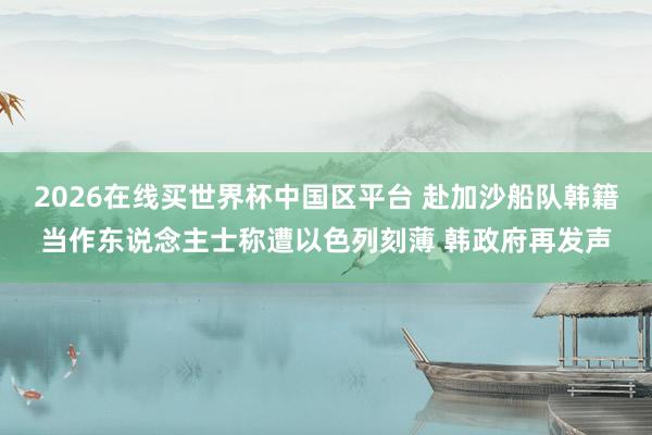 2026在线买世界杯中国区平台 赴加沙船队韩籍当作东说念主士称遭以色列刻薄 韩政府再发声