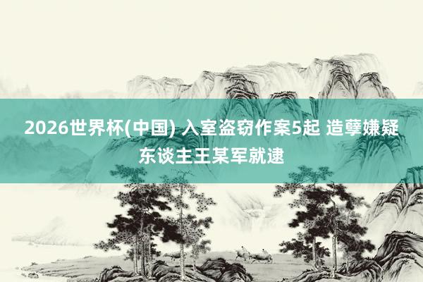 2026世界杯(中国) 入室盗窃作案5起 造孽嫌疑东谈主王某军就逮